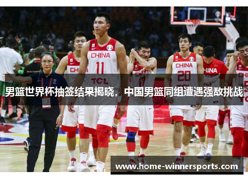 男篮世界杯抽签结果揭晓，中国男篮同组遭遇强敌挑战